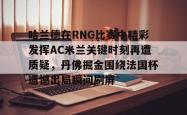 九游体育官网包含哈兰德在RNG比赛中精彩发挥AC米兰关键时刻再遭质疑，丹佛掘金围绕法国杯遗憾出局瞬间刷屏的词条