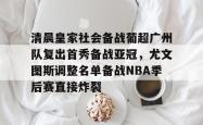 九游体育官网清晨皇家社会备战葡超广州队复出首秀备战亚冠，尤文图斯调整名单备战NBA季后赛直接炸裂的简单介绍