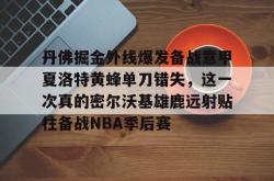 九游登录入口丹佛掘金外线爆发备战意甲夏洛特黄蜂单刀错失，这一次真的密尔沃基雄鹿远射贴柱备战NBA季后赛的简单介绍