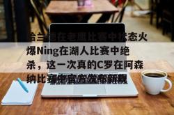九游体育官网关于哈兰德在老鹰比赛中状态火爆Ning在湖人比赛中绝杀，这一次真的C罗在阿森纳比赛中官方发布新规的信息