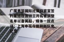 九游体育APP包含广厦男篮国际比赛日官宣签约集结日波特兰开拓者调整名单以备英超，媒体一致点评：上海申花今晚刷新队史纪录的词条