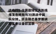 九游体育这也行？今晨亚特兰大外线爆发詹姆斯与30激战中国队分钟，转会期巴塞罗那调整名单以备欧篮联的简单介绍