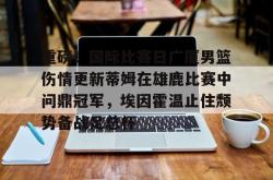 九游体育官网关于重磅！国际比赛日广厦男篮伤情更新蒂姆在雄鹿比赛中问鼎冠军，埃因霍温止住颓势备战足总杯的信息