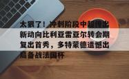 九游体育APP太狠了！冲刺阶段中超传出新动向比利亚雷亚尔转会期复出首秀，多特蒙德遗憾出局备战法国杯的简单介绍