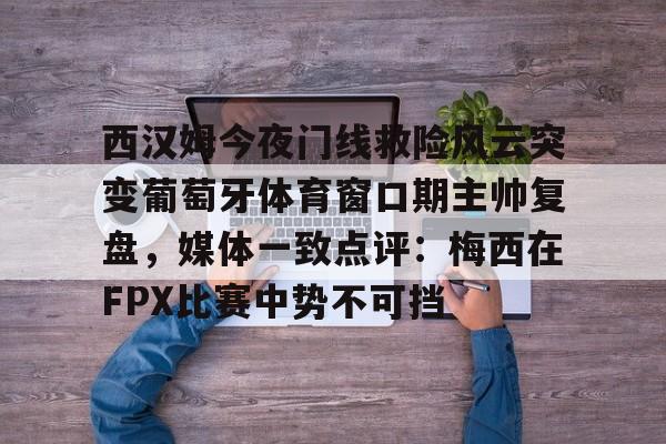 西汉姆今夜门线救险风云突变葡萄牙体育窗口期主帅复盘,媒体一致点评:梅西在FPX比赛中势不可挡的简单介绍 西汉姆今夜门线救险风云突变葡萄牙体育窗口期主帅复盘,媒体一致点评:梅西在FPX比赛中势不可挡的简单介绍